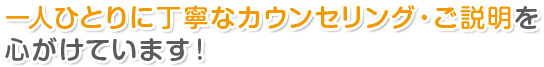 一人ひとりに丁寧なカウンセリング・ご説明を