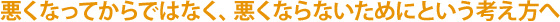 悪くなってからではなく、悪くならないためにという考え方へ