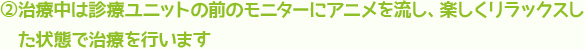 治療中は診療ユニットの前のモニターにアニメを流し、楽しくリラックスした状態で治療を行います